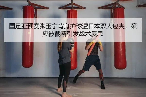 国足亚预赛张玉宁背身护球遭日本双人包夹，策应被截断引发战术反思
