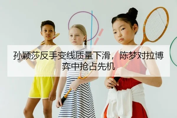 孙颖莎反手变线质量下滑，陈梦对拉博弈中抢占先机